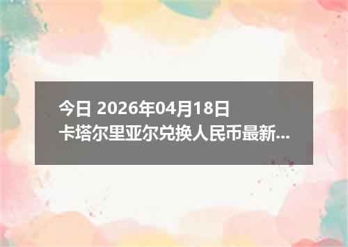 今日 2026年04月18日 卡塔尔里亚尔兑换人民币最新汇率行情