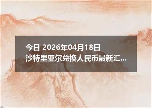 今日 2026年04月18日 沙特里亚尔兑换人民币最新汇率行情