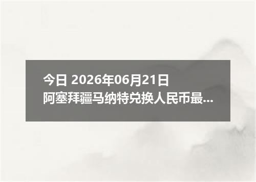 今日 2026年06月21日 阿塞拜疆马纳特兑换人民币最新汇率行情