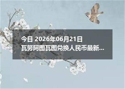 今日 2026年06月21日 瓦努阿图瓦图兑换人民币最新汇率行情