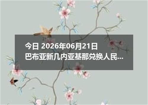 今日 2026年06月21日 巴布亚新几内亚基那兑换人民币最新汇率行情