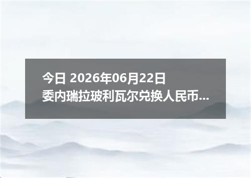 今日 2026年06月22日 委内瑞拉玻利瓦尔兑换人民币最新汇率行情