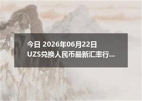 今日 2026年06月22日 UZS兑换人民币最新汇率行情