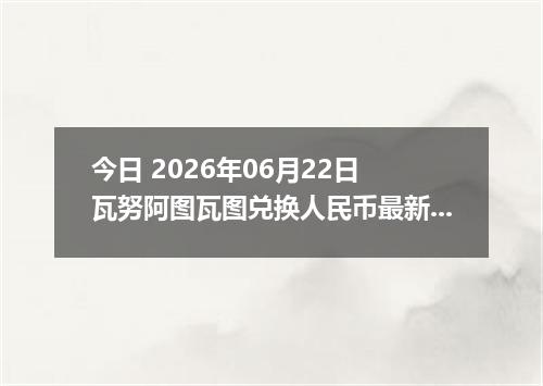 今日 2026年06月22日 瓦努阿图瓦图兑换人民币最新汇率行情