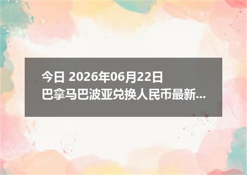 今日 2026年06月22日 巴拿马巴波亚兑换人民币最新汇率行情