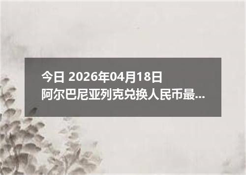 今日 2026年04月18日 阿尔巴尼亚列克兑换人民币最新汇率行情