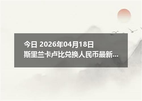 今日 2026年04月18日 斯里兰卡卢比兑换人民币最新汇率行情