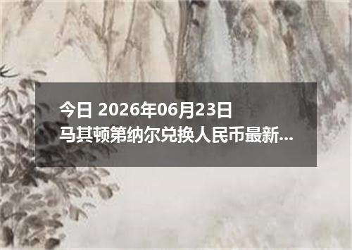 今日 2026年06月23日 马其顿第纳尔兑换人民币最新汇率行情
