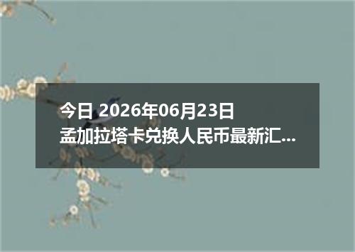 今日 2026年06月23日 孟加拉塔卡兑换人民币最新汇率行情