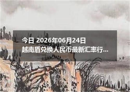 今日 2026年06月24日 越南盾兑换人民币最新汇率行情
