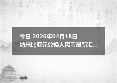 今日 2026年04月18日 纳米比亚元兑换人民币最新汇率行情