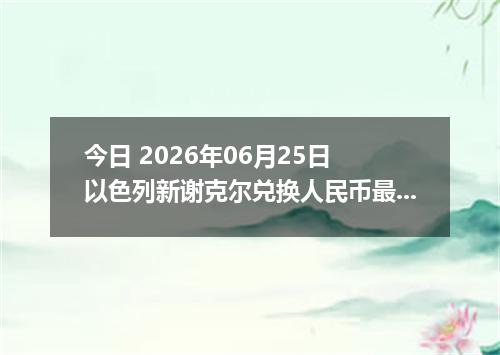 今日 2026年06月25日 以色列新谢克尔兑换人民币最新汇率行情