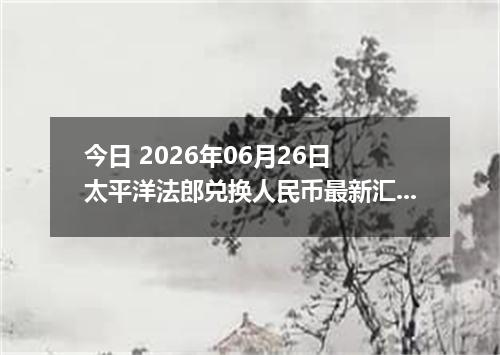 今日 2026年06月26日 太平洋法郎兑换人民币最新汇率行情