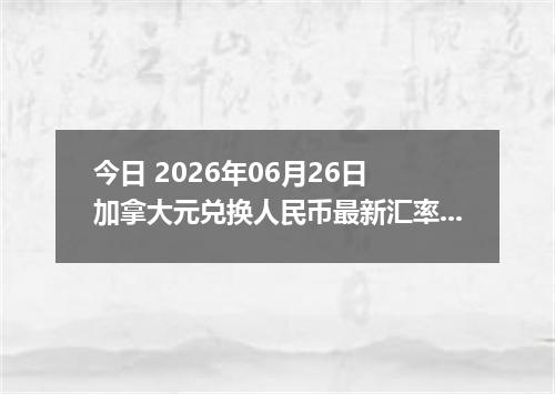 今日 2026年06月26日 加拿大元兑换人民币最新汇率行情
