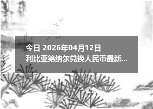 今日 2026年04月12日 利比亚第纳尔兑换人民币最新汇率行情