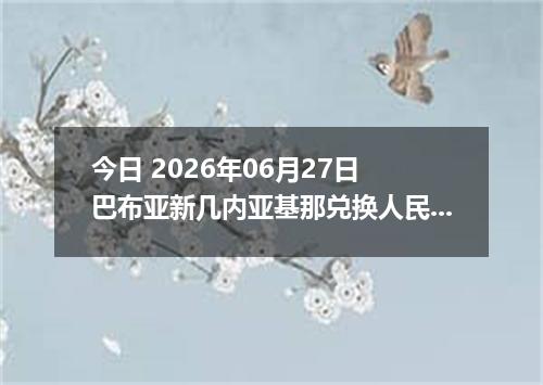 今日 2026年06月27日 巴布亚新几内亚基那兑换人民币最新汇率行情