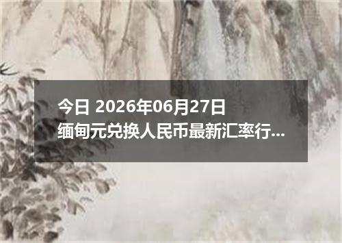 今日 2026年06月27日 缅甸元兑换人民币最新汇率行情