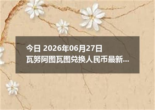 今日 2026年06月27日 瓦努阿图瓦图兑换人民币最新汇率行情