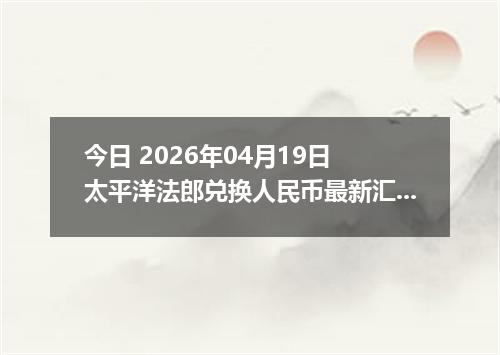 今日 2026年04月19日 太平洋法郎兑换人民币最新汇率行情