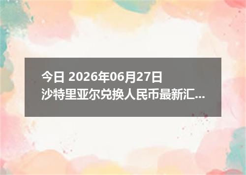 今日 2026年06月27日 沙特里亚尔兑换人民币最新汇率行情