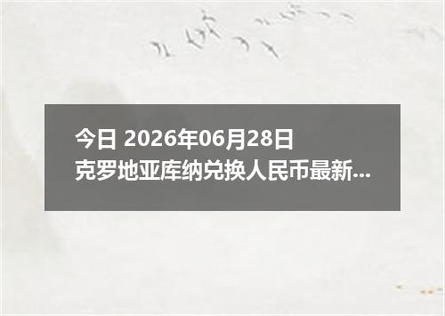 今日 2026年06月28日 克罗地亚库纳兑换人民币最新汇率行情