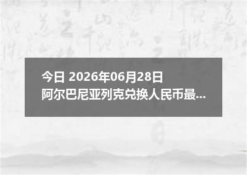 今日 2026年06月28日 阿尔巴尼亚列克兑换人民币最新汇率行情