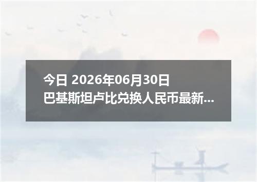 今日 2026年06月30日 巴基斯坦卢比兑换人民币最新汇率行情