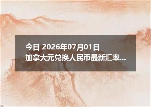 今日 2026年07月01日 加拿大元兑换人民币最新汇率行情