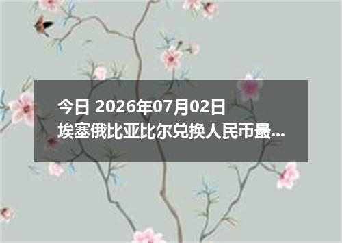今日 2026年07月02日 埃塞俄比亚比尔兑换人民币最新汇率行情