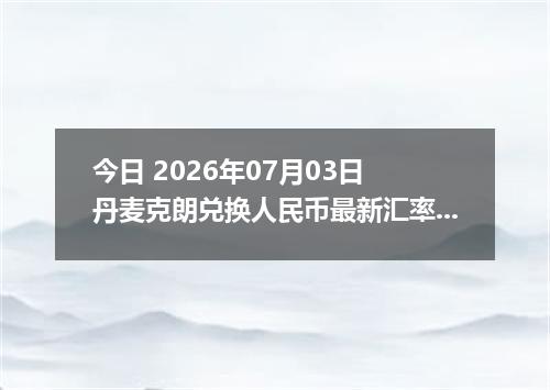 今日 2026年07月03日 丹麦克朗兑换人民币最新汇率行情