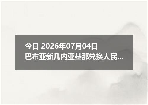 今日 2026年07月04日 巴布亚新几内亚基那兑换人民币最新汇率行情