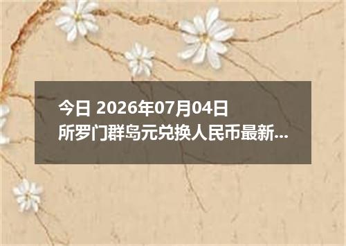 今日 2026年07月04日 所罗门群岛元兑换人民币最新汇率行情