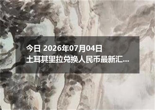 今日 2026年07月04日 土耳其里拉兑换人民币最新汇率行情