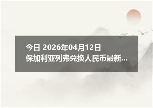 今日 2026年04月12日 保加利亚列弗兑换人民币最新汇率行情