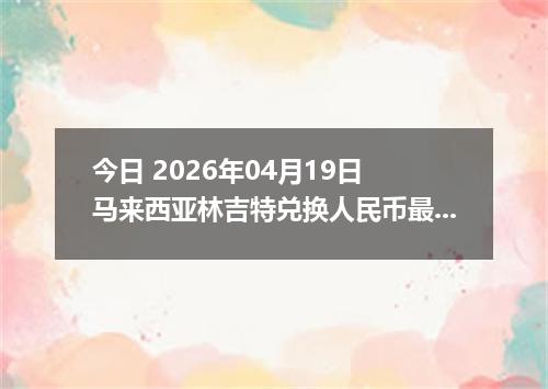 今日 2026年04月19日 马来西亚林吉特兑换人民币最新汇率行情