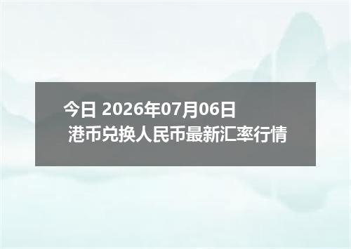 今日 2026年07月06日 港币兑换人民币最新汇率行情