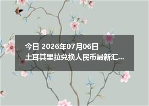今日 2026年07月06日 土耳其里拉兑换人民币最新汇率行情