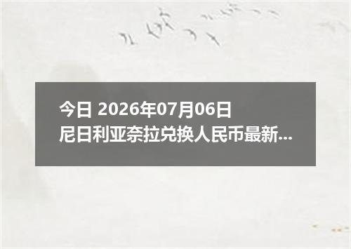 今日 2026年07月06日 尼日利亚奈拉兑换人民币最新汇率行情