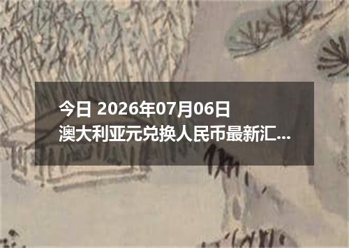 今日 2026年07月06日 澳大利亚元兑换人民币最新汇率行情