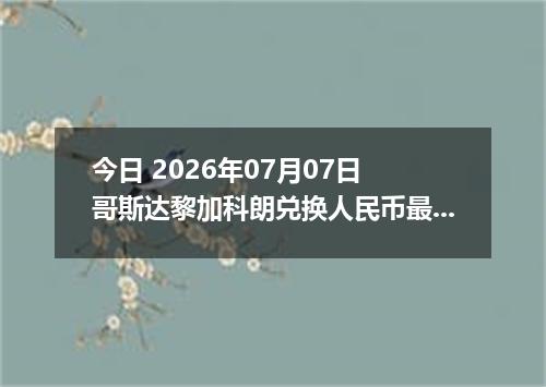 今日 2026年07月07日 哥斯达黎加科朗兑换人民币最新汇率行情