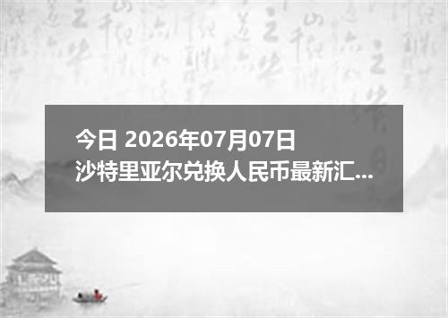 今日 2026年07月07日 沙特里亚尔兑换人民币最新汇率行情