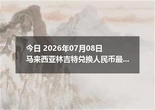 今日 2026年07月08日 马来西亚林吉特兑换人民币最新汇率行情
