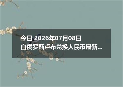 今日 2026年07月08日 白俄罗斯卢布兑换人民币最新汇率行情