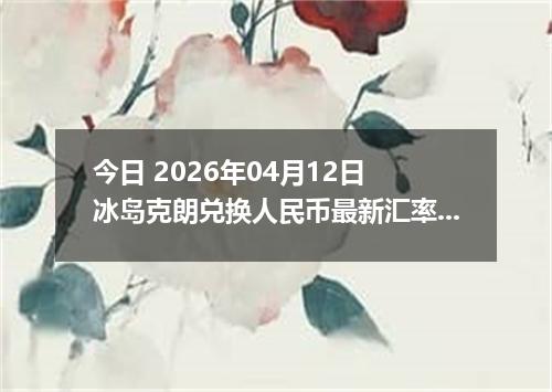 今日 2026年04月12日 冰岛克朗兑换人民币最新汇率行情