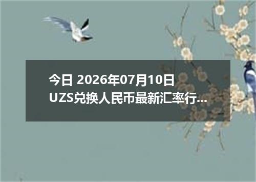 今日 2026年07月10日 UZS兑换人民币最新汇率行情