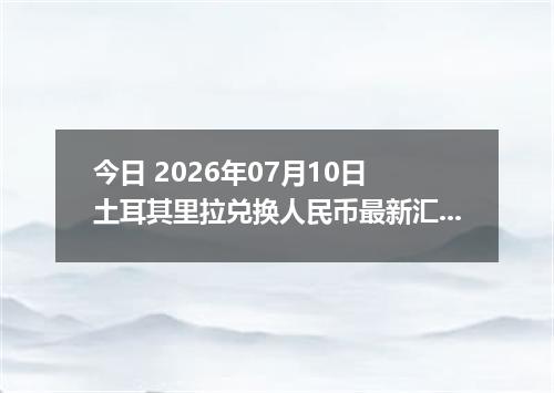 今日 2026年07月10日 土耳其里拉兑换人民币最新汇率行情