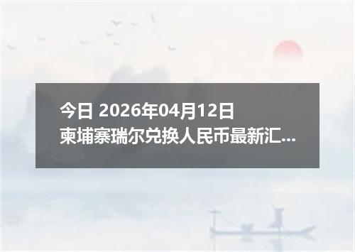 今日 2026年04月12日 柬埔寨瑞尔兑换人民币最新汇率行情
