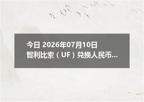 今日 2026年07月10日 智利比索（UF）兑换人民币最新汇率行情