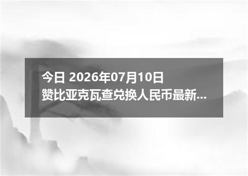 今日 2026年07月10日 赞比亚克瓦查兑换人民币最新汇率行情