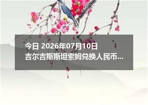 今日 2026年07月10日 吉尔吉斯斯坦索姆兑换人民币最新汇率行情